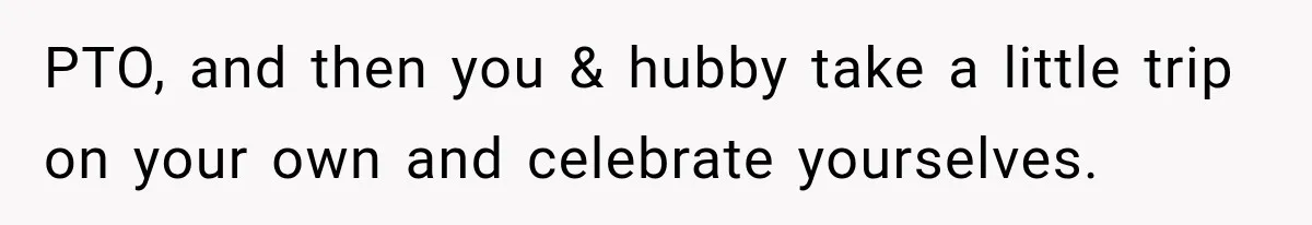PTO, and then you & hubby take a little trip on your own and celebrate yourselves.