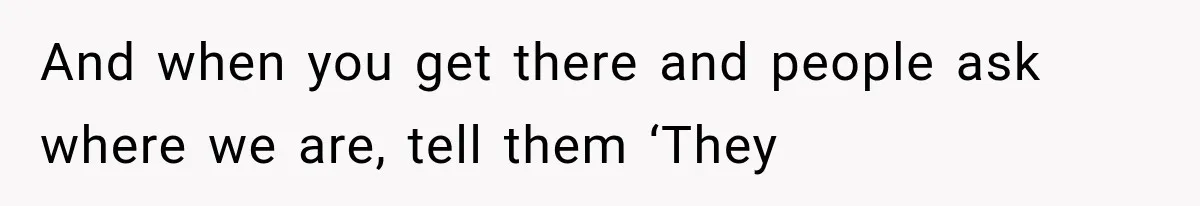 And when you get there and people ask where we are, tell them ‘They