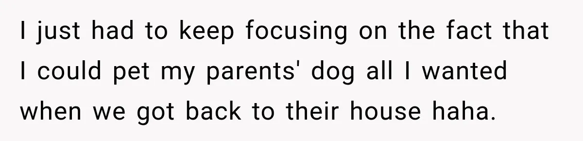I just had to keep focusing on the fact that I could pet my parents' dog all I wanted when we got back to their house haha.