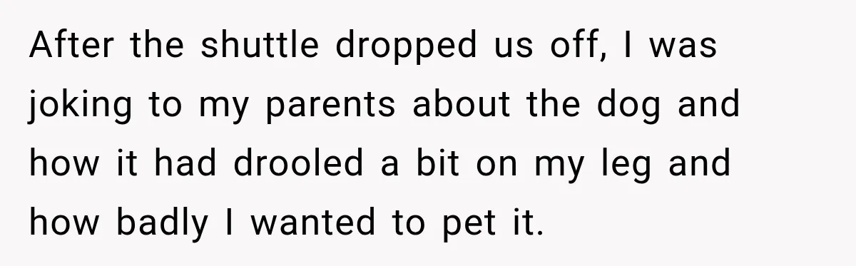 After the shuttle dropped us off, I was joking to my parents about the dog and how it had drooled a bit on my leg and how badly I wanted...