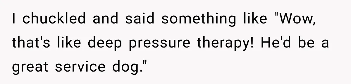 I chuckled and said something like "Wow, that's like deep pressure therapy! He'd be a great service dog."