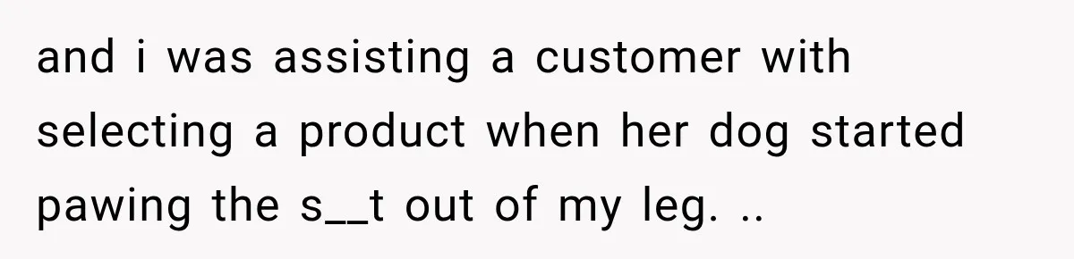 and i was assisting a customer with selecting a product when her dog started pawing the s__t out of my leg. ..