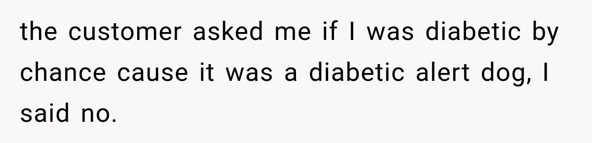 the customer asked me if I was diabetic by chance cause it was a diabetic alert dog, I said no.