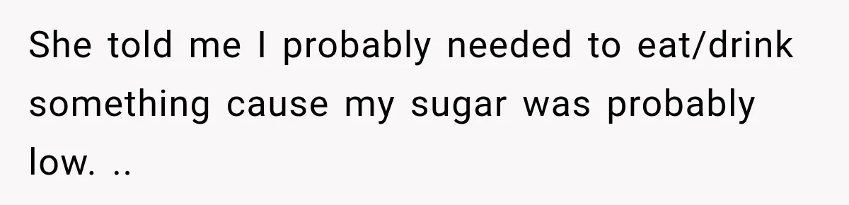 She told me I probably needed to eat/drink something cause my sugar was probably low. ..