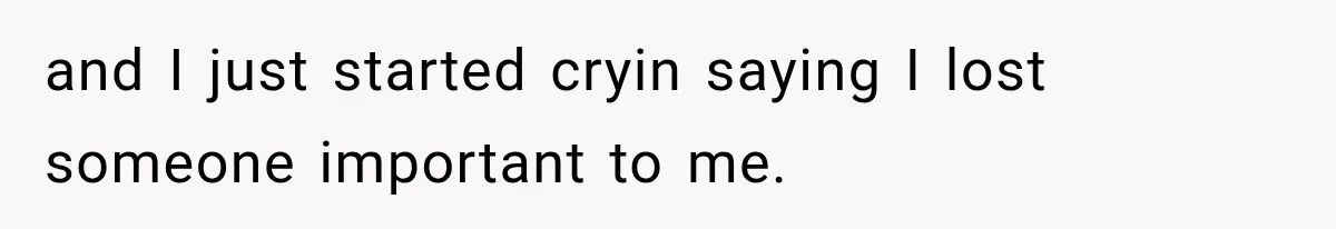 and I just started cryin saying I lost someone important to me.