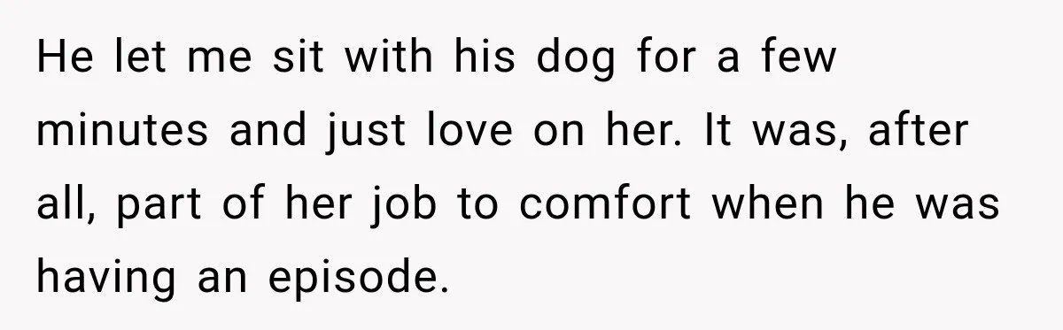 He let me sit with his dog for a few minutes and just love on her. It was, after all, part of her job to comfort when he was having...