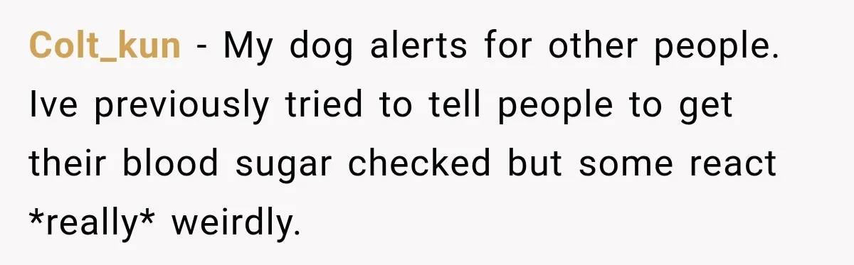 Colt_kun − My dog alerts for other people. Ive previously tried to tell people to get their blood sugar checked but some react *really* weirdly.