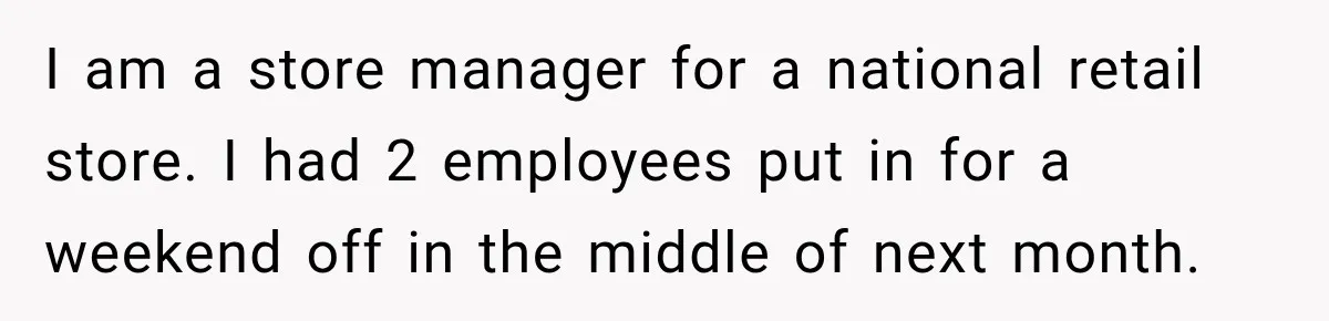 I am a store manager for a national retail store. I had 2 employees put in for a weekend off in the middle of next month.