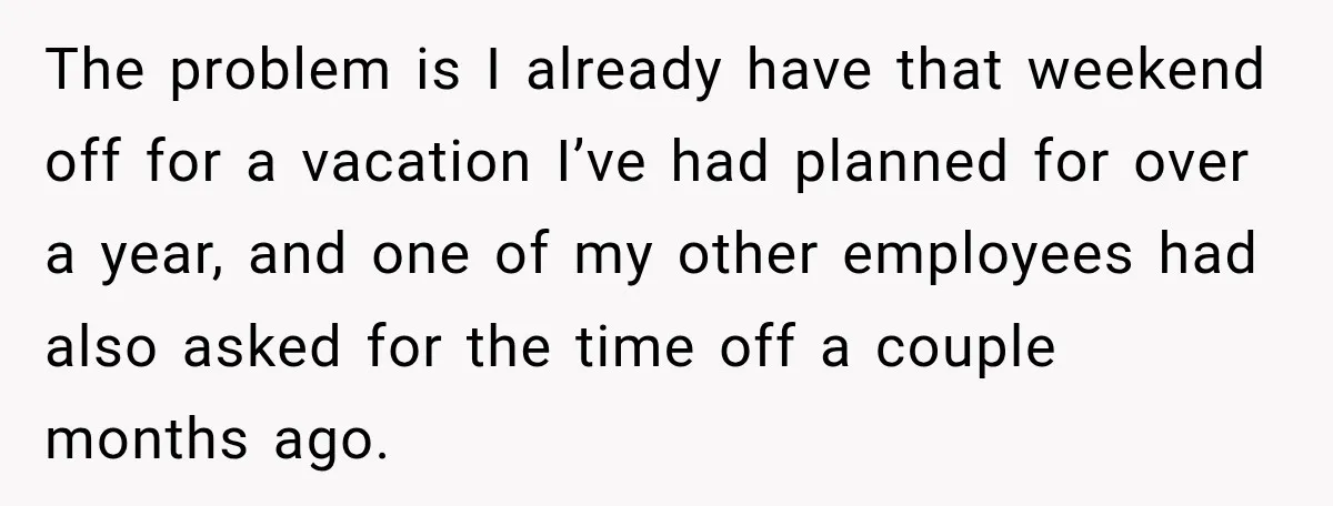 The problem is I already have that weekend off for a vacation I’ve had planned for over a year, and one of my other employees had also asked for the...