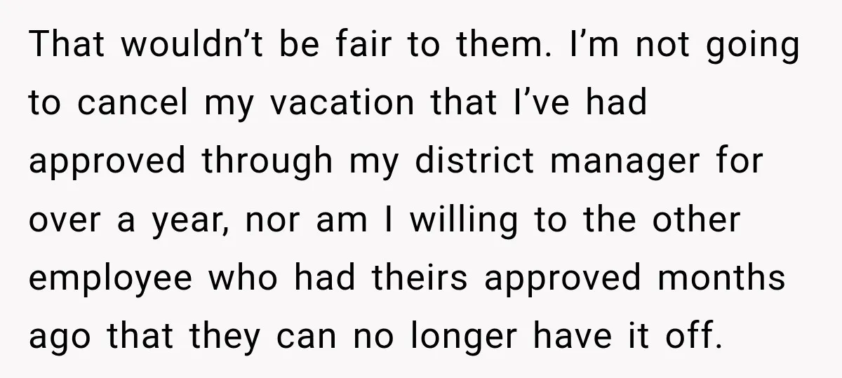 That wouldn’t be fair to them. I’m not going to cancel my vacation that I’ve had approved through my district manager for over a year, nor am I willing to...