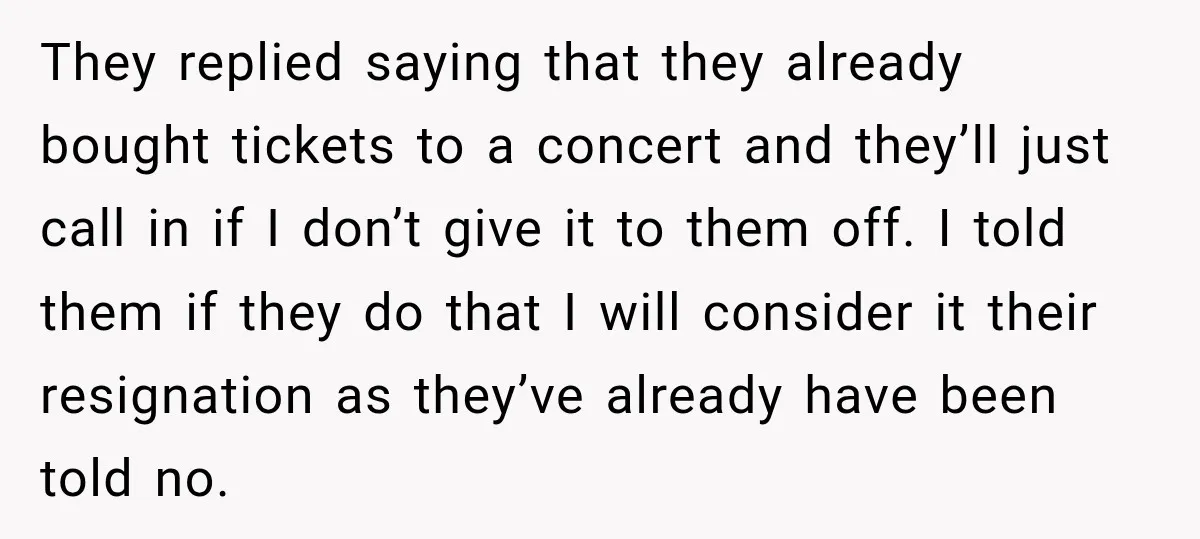 They replied saying that they already bought tickets to a concert and they’ll just call in if I don’t give it to them off. I told them if they do...