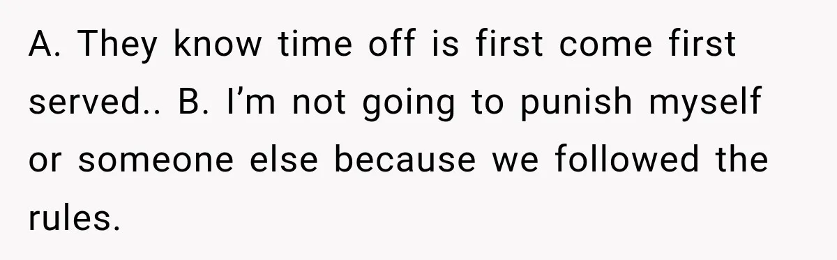 A. They know time off is first come first served.. B. I’m not going to punish myself or someone else because we followed the rules.