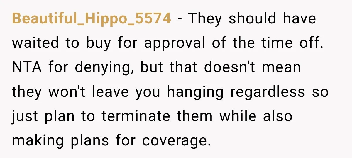 Beautiful_Hippo_5574 − They should have waited to buy for approval of the time off. NTA for denying, but that doesn't mean they won't leave you hanging regardless so just plan...