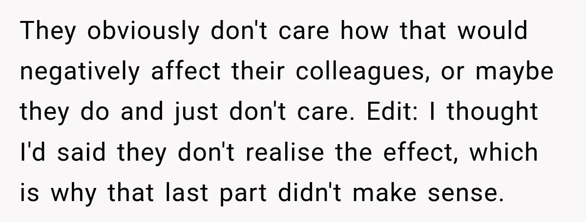 They obviously don't care how that would negatively affect their colleagues, or maybe they do and just don't care. Edit: I thought I'd said they don't realise the effect, which...