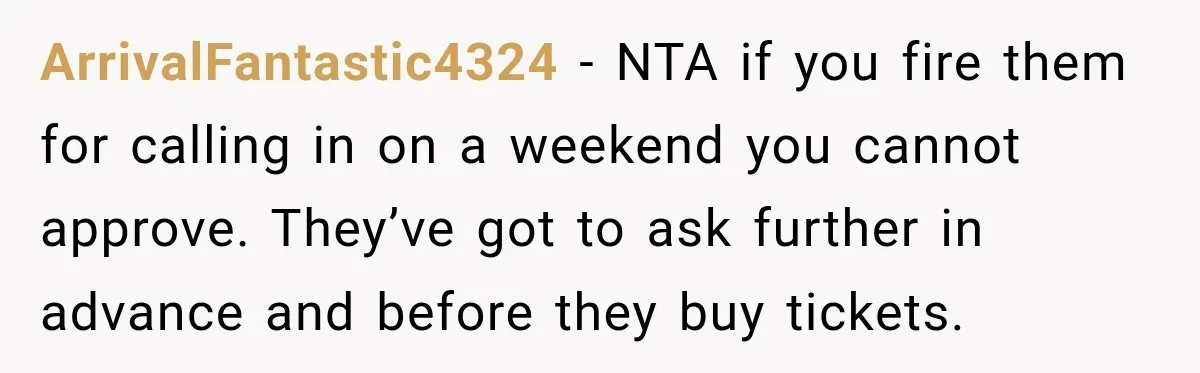 ArrivalFantastic4324 − NTA if you fire them for calling in on a weekend you cannot approve. They’ve got to ask further in advance and before they buy tickets.