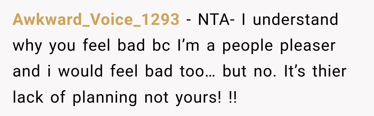 Awkward_Voice_1293 − NTA- I understand why you feel bad bc I’m a people pleaser and i would feel bad too… but no. It’s thier lack of planning not yours! !!