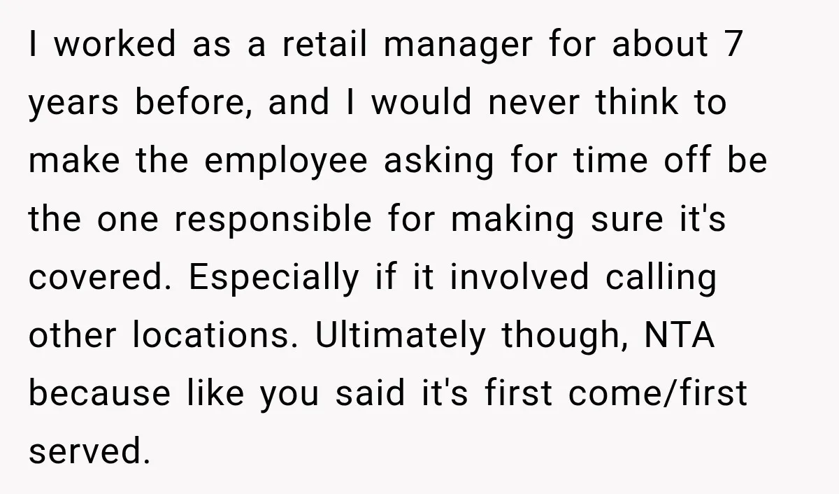 I worked as a retail manager for about 7 years before, and I would never think to make the employee asking for time off be the one responsible for making...