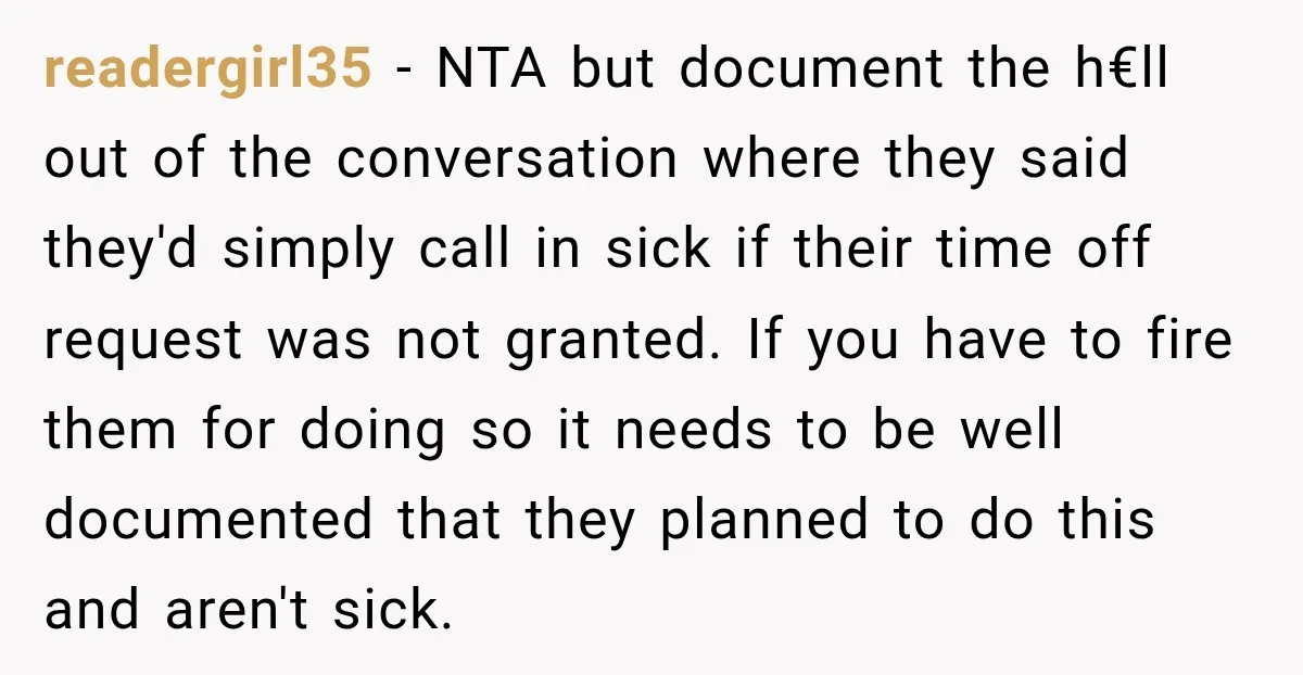 readergirl35 − NTA but document the h€ll out of the conversation where they said they'd simply call in sick if their time off request was not granted. If you have...
