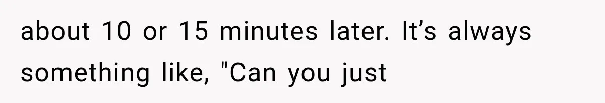 about 10 or 15 minutes later. It’s always something like, "Can you just