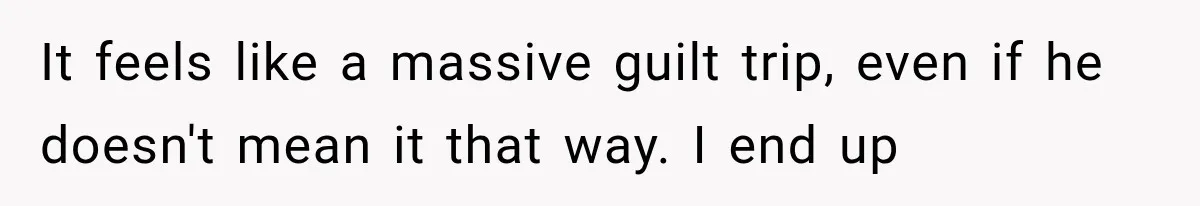 It feels like a massive guilt trip, even if he doesn't mean it that way. I end up