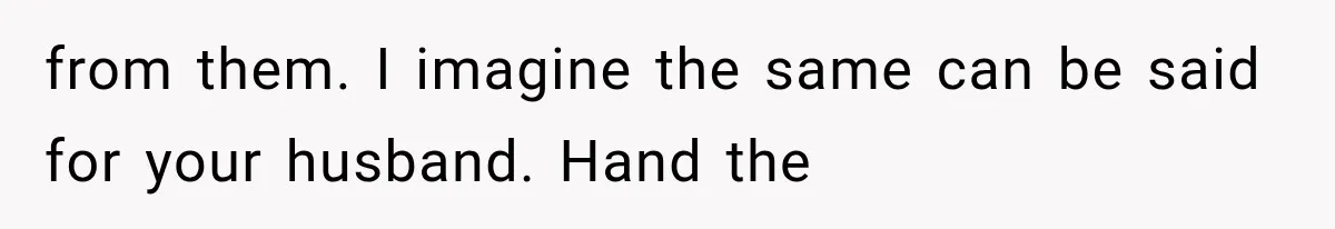 from them. I imagine the same can be said for your husband. Hand the