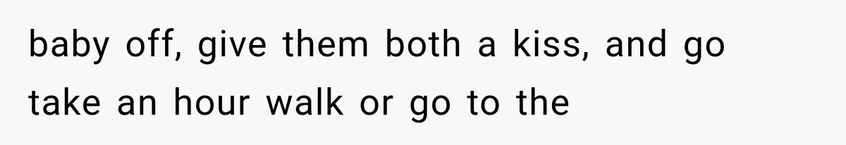 baby off, give them both a kiss, and go take an hour walk or go to the