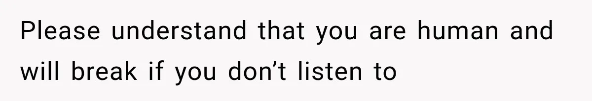 Please understand that you are human and will break if you don’t listen to