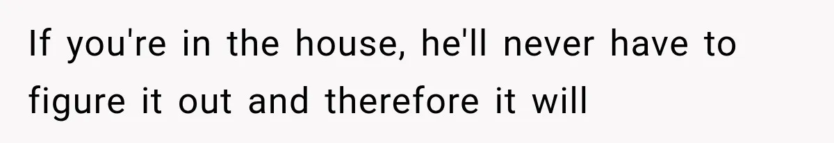 If you're in the house, he'll never have to figure it out and therefore it will