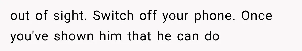 out of sight. Switch off your phone. Once you've shown him that he can do
