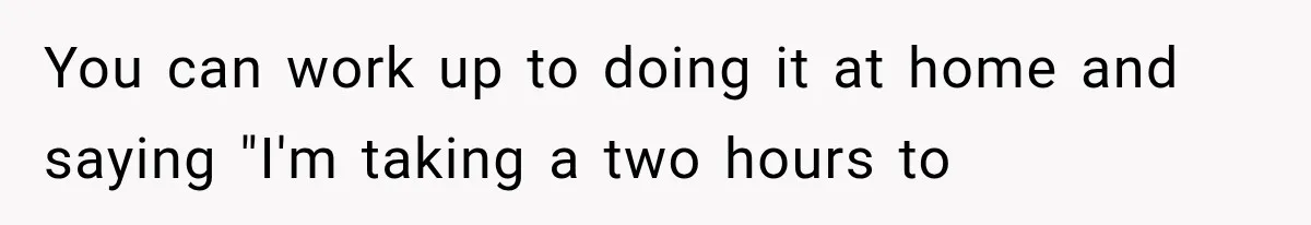 You can work up to doing it at home and saying "I'm taking a two hours to