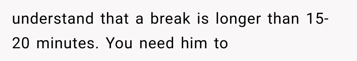 understand that a break is longer than 15-20 minutes. You need him to