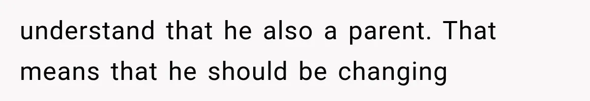 understand that he also a parent. That means that he should be changing