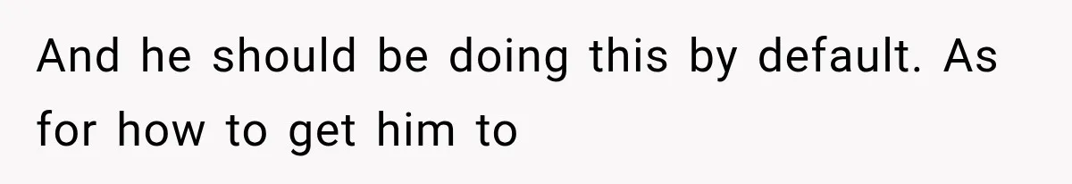 And he should be doing this by default. As for how to get him to