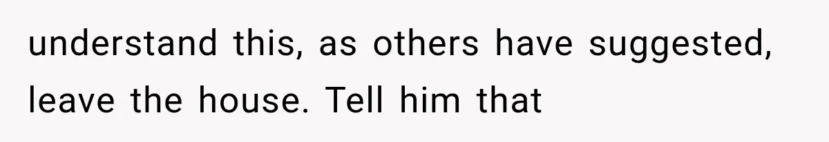 understand this, as others have suggested, leave the house. Tell him that