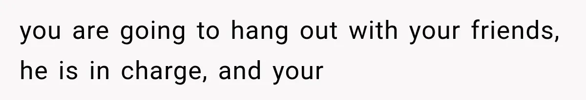you are going to hang out with your friends, he is in charge, and your