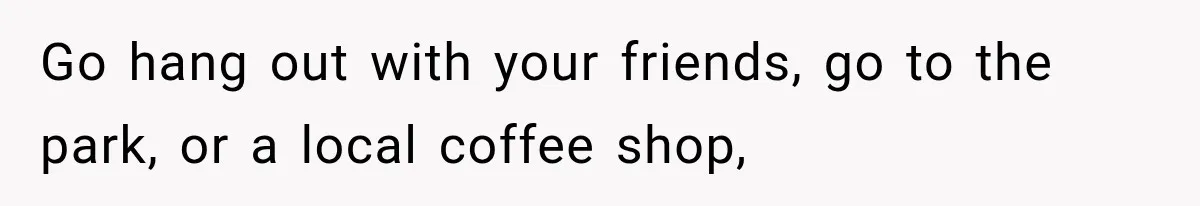 Go hang out with your friends, go to the park, or a local coffee shop,