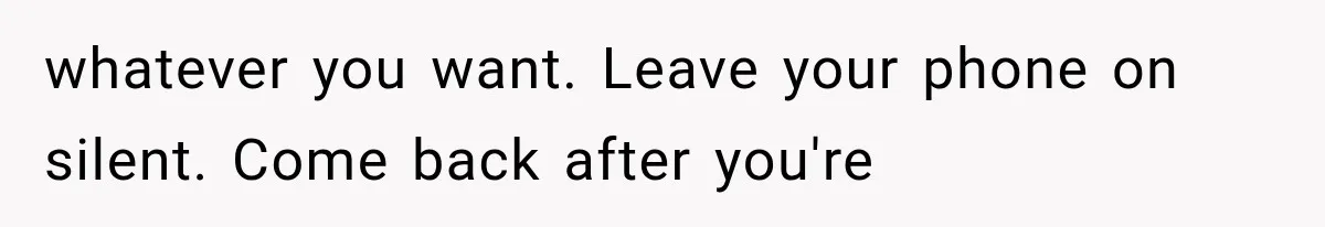 whatever you want. Leave your phone on silent. Come back after you're