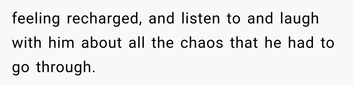 feeling recharged, and listen to and laugh with him about all the chaos that he had to go through.