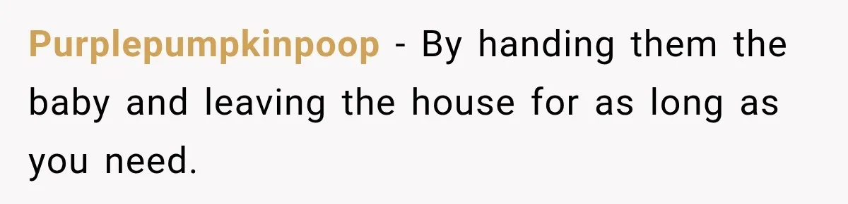 Purplepumpkinpoop − By handing them the baby and leaving the house for as long as you need.