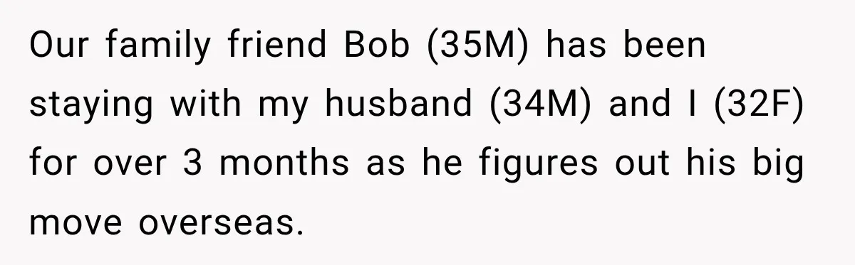 Our family friend Bob (35M) has been staying with my husband (34M) and I (32F) for over 3 months as he figures out his big move overseas.