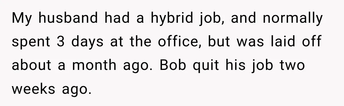 My husband had a hybrid job, and normally spent 3 days at the office, but was laid off about a month ago. Bob quit his job two weeks ago.