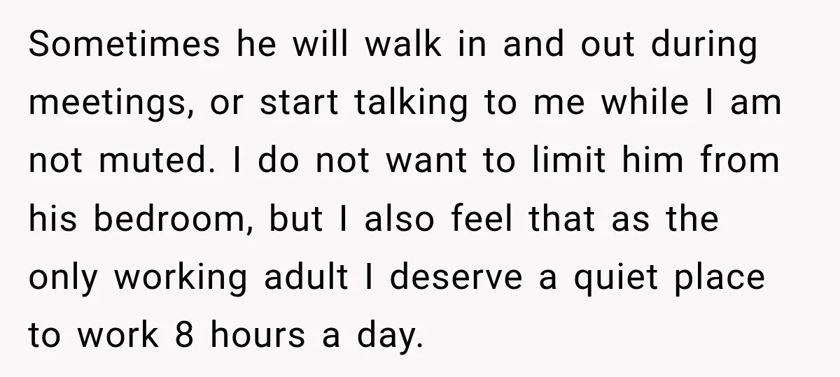 Sometimes he will walk in and out during meetings, or start talking to me while I am not muted. I do not want to limit him from his bedroom, but...
