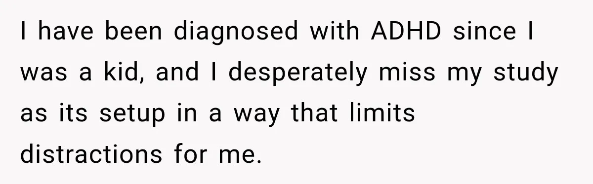 I have been diagnosed with ADHD since I was a kid, and I desperately miss my study as its setup in a way that limits distractions for me.