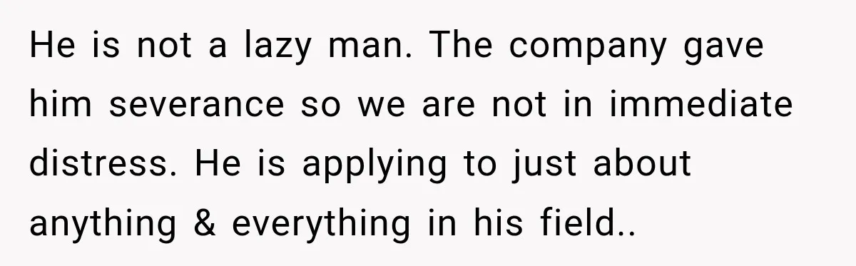 He is not a lazy man. The company gave him severance so we are not in immediate distress. He is applying to just about anything & everything in his field..