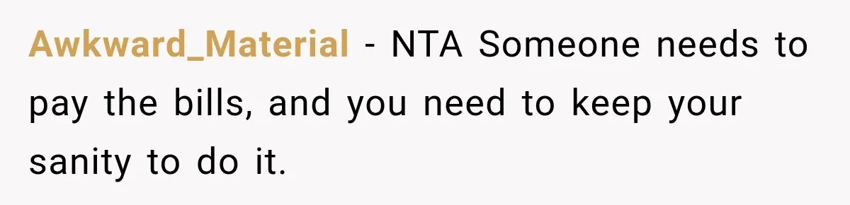 Awkward_Material − NTA Someone needs to pay the bills, and you need to keep your sanity to do it.