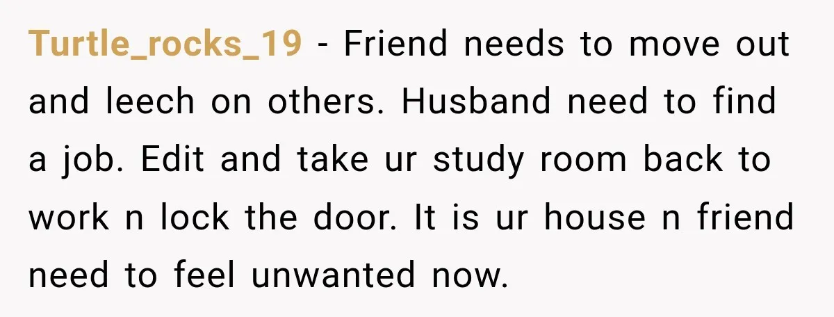 Turtle_rocks_19 − Friend needs to move out and leech on others. Husband need to find a job. Edit and take ur study room back to work n lock the door....