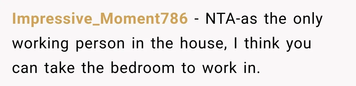 Impressive_Moment786 − NTA-as the only working person in the house, I think you can take the bedroom to work in.