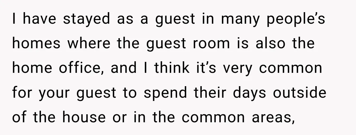 I have stayed as a guest in many people’s homes where the guest room is also the home office, and I think it’s very common for your guest to spend...