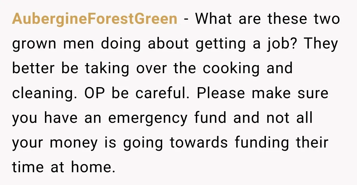 AubergineForestGreen − What are these two grown men doing about getting a job? They better be taking over the cooking and cleaning. OP be careful. Please make sure you have...