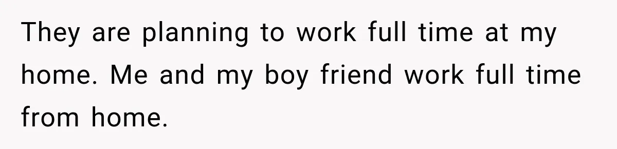 They are planning to work full time at my home. Me and my boy friend work full time from home.